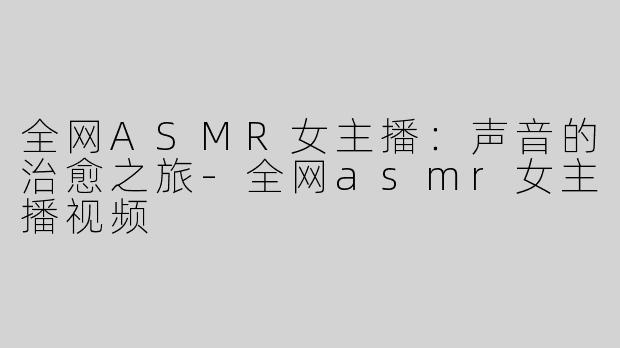 全网ASMR女主播：声音的治愈之旅-全网asmr女主播视频