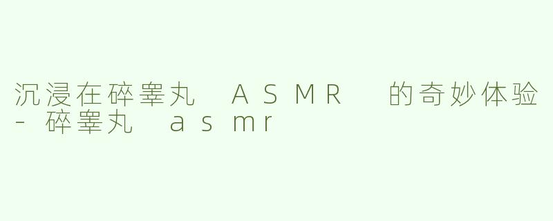 沉浸在碎睾丸 ASMR 的奇妙体验-碎睾丸 asmr