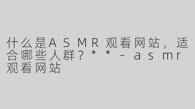 什么是ASMR观看网站，适合哪些人群？**