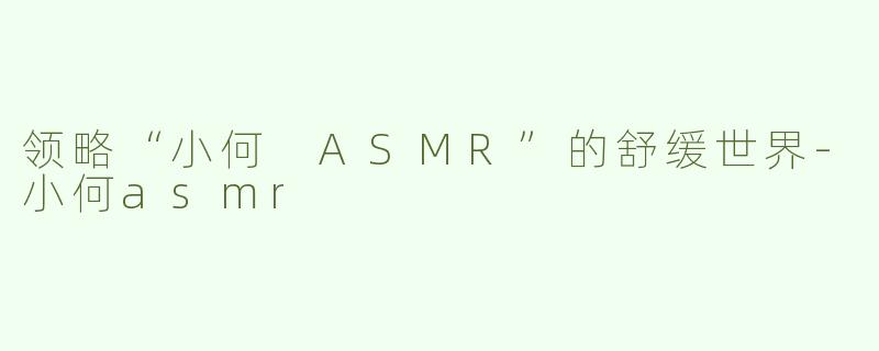 领略“小何 ASMR”的舒缓世界