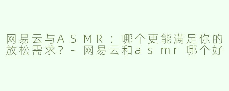 网易云与ASMR：哪个更能满足你的放松需求？-网易云和asmr哪个好