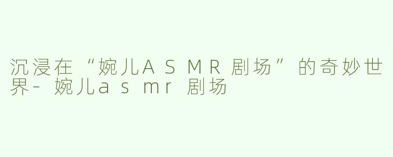 沉浸在“婉儿ASMR剧场”的奇妙世界-婉儿asmr剧场