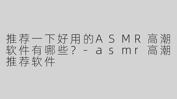 推荐一下好用的ASMR高潮软件有哪些？-asmr高潮推荐软件