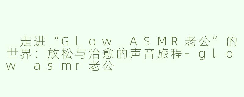  走进“Glow ASMR老公”的世界：放松与治愈的声音旅程