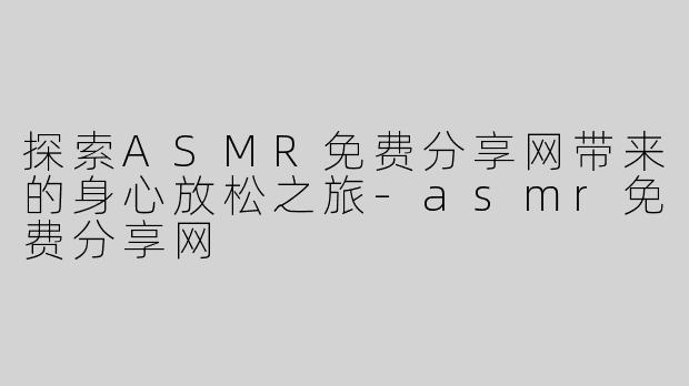 探索ASMR免费分享网带来的身心放松之旅-asmr免费分享网