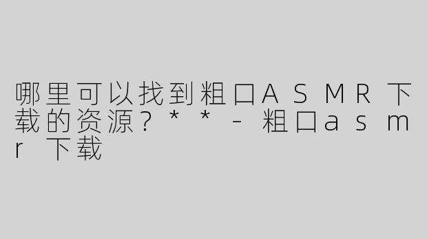 哪里可以找到粗口ASMR下载的资源？**