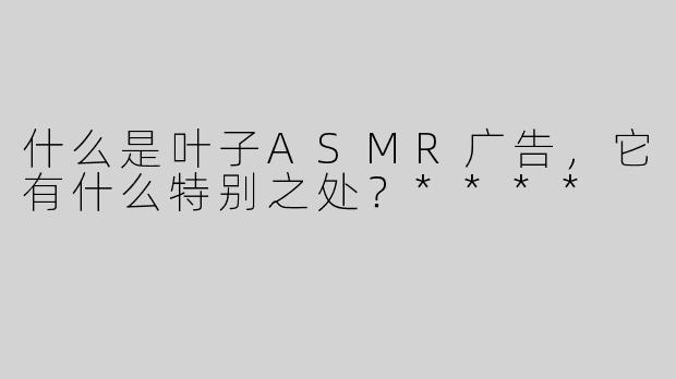 什么是叶子ASMR广告，它有什么特别之处？****