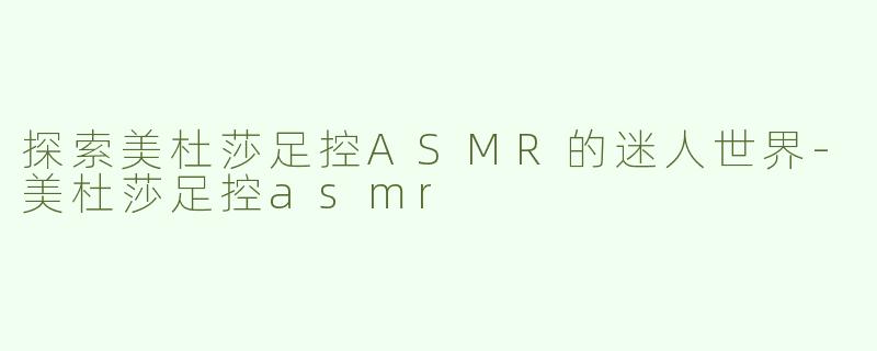 探索美杜莎足控ASMR的迷人世界-美杜莎足控asmr