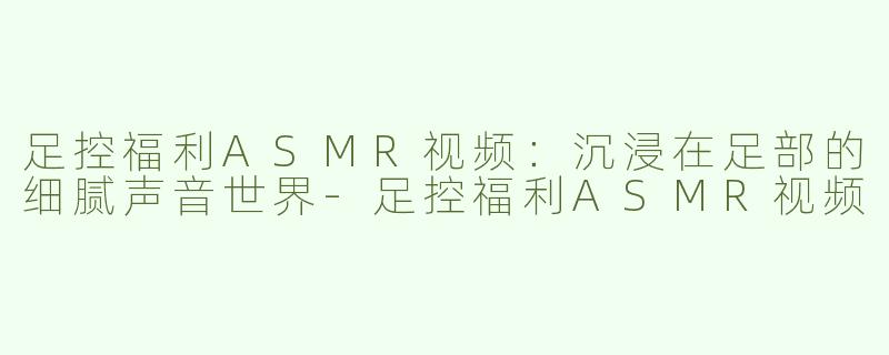 足控福利ASMR视频：沉浸在足部的细腻声音世界-足控福利ASMR视频