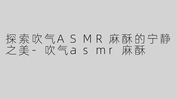 探索吹气ASMR麻酥的宁静之美-吹气asmr麻酥