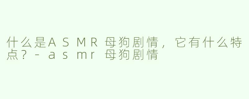 什么是ASMR母狗剧情，它有什么特点？