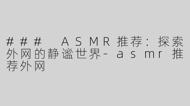 ### ASMR推荐：探索外网的静谧世界-asmr推荐外网