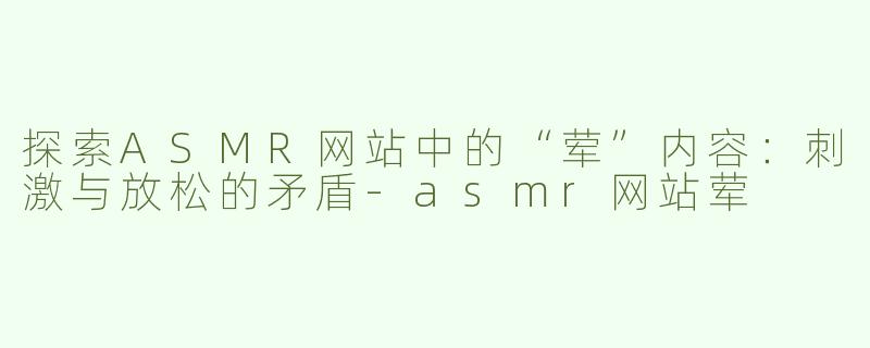 探索ASMR网站中的“荤”内容：刺激与放松的矛盾
