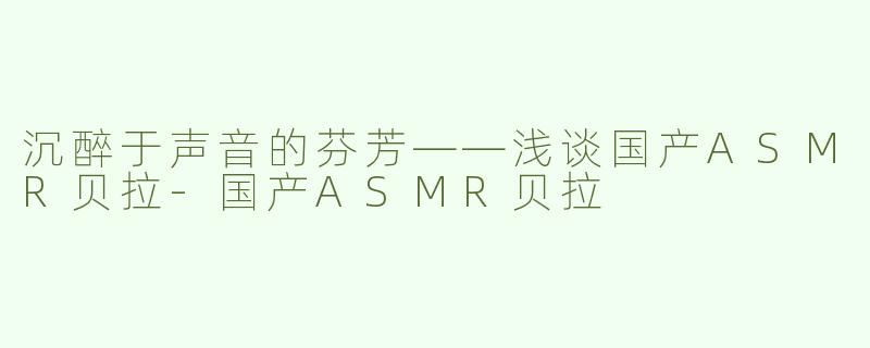 沉醉于声音的芬芳——浅谈国产ASMR贝拉-国产ASMR贝拉