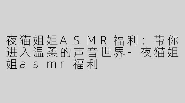 夜猫姐姐ASMR福利：带你进入温柔的声音世界-夜猫姐姐asmr福利