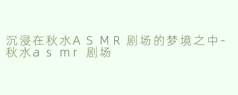 沉浸在秋水ASMR剧场的梦境之中-秋水asmr剧场