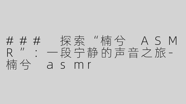 ### 探索“楠兮 ASMR”：一段宁静的声音之旅-楠兮 asmr