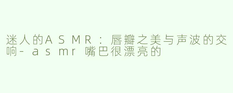 迷人的ASMR：唇瓣之美与声波的交响