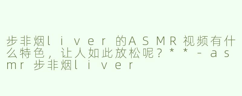 步非烟liver的ASMR视频有什么特色，让人如此放松呢？**