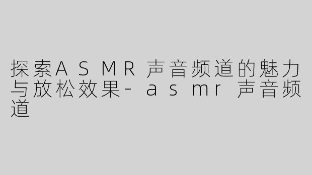 探索ASMR声音频道的魅力与放松效果-asmr声音频道