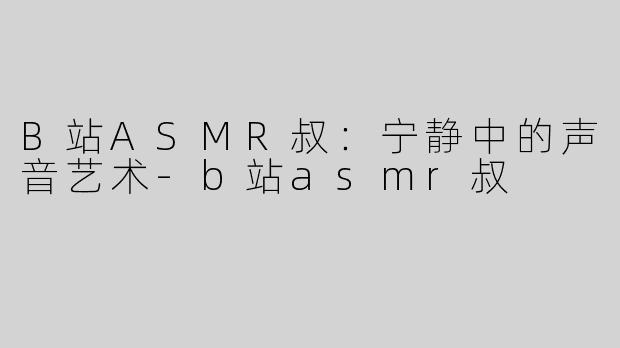 B站ASMR叔：宁静中的声音艺术-b站asmr叔
