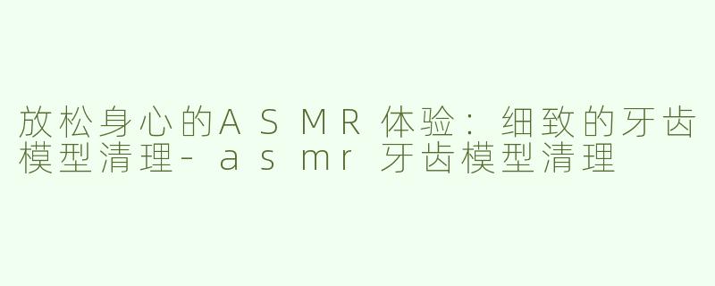 放松身心的ASMR体验：细致的牙齿模型清理-asmr牙齿模型清理