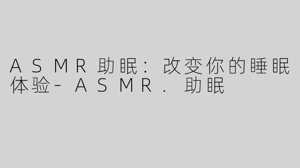 ASMR助眠：改变你的睡眠体验-ASMR.助眠
