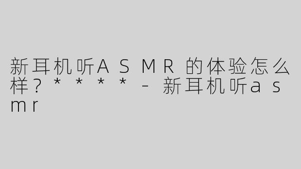 新耳机听ASMR的体验怎么样？****-新耳机听asmr