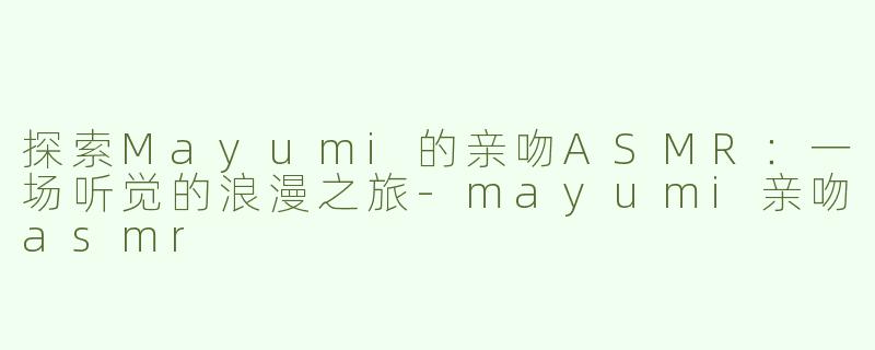 探索Mayumi的亲吻ASMR：一场听觉的浪漫之旅-mayumi亲吻asmr
