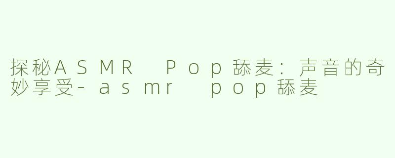 探秘ASMR Pop舔麦：声音的奇妙享受-asmr pop舔麦