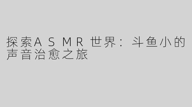 探索ASMR世界：斗鱼小的声音治愈之旅