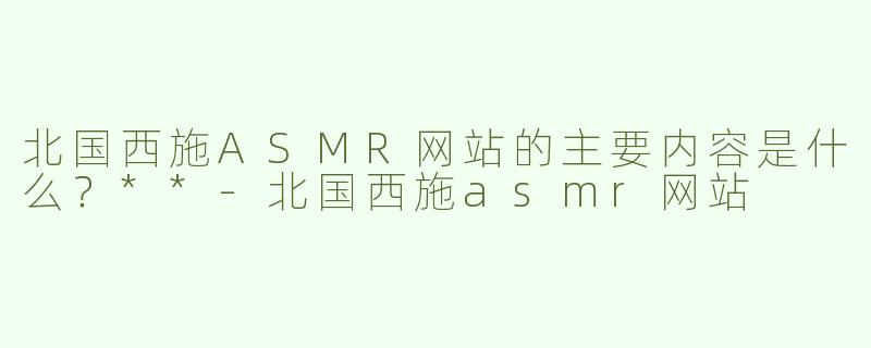 北国西施ASMR网站的主要内容是什么？**