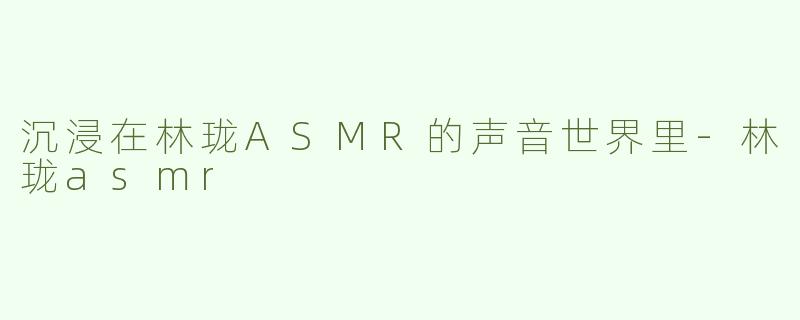 沉浸在林珑ASMR的声音世界里-林珑asmr