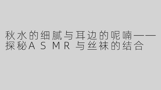 秋水的细腻与耳边的呢喃——探秘ASMR与丝袜的结合