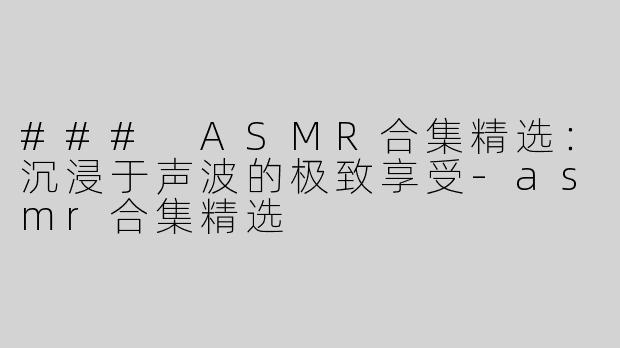 ### ASMR合集精选：沉浸于声波的极致享受-asmr合集精选