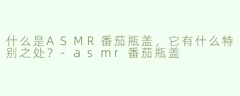 什么是ASMR番茄瓶盖，它有什么特别之处？