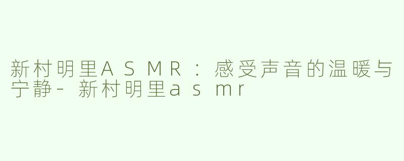 新村明里ASMR：感受声音的温暖与宁静-新村明里asmr