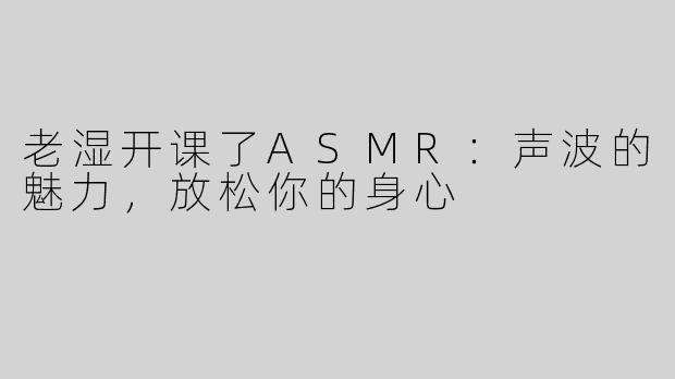 老湿开课了ASMR：声波的魅力，放松你的身心