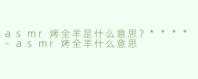 asmr烤全羊是什么意思？****-asmr烤全羊什么意思