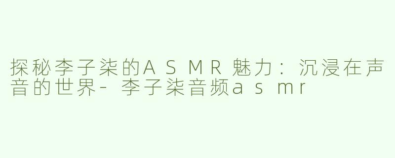 探秘李子柒的ASMR魅力：沉浸在声音的世界-李子柒音频asmr