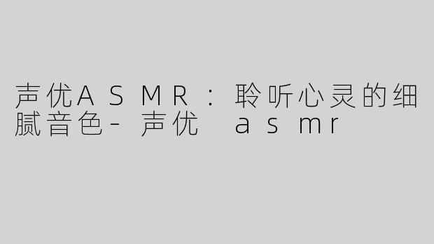 声优ASMR：聆听心灵的细腻音色-声优 asmr