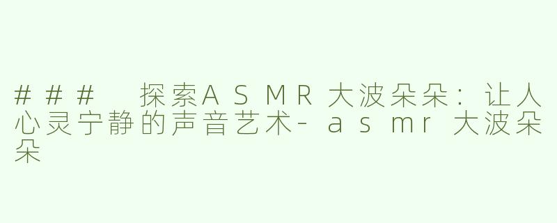 ### 探索ASMR大波朵朵：让人心灵宁静的声音艺术-asmr大波朵朵