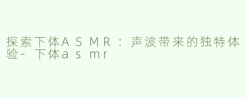 探索下体ASMR：声波带来的独特体验-下体asmr
