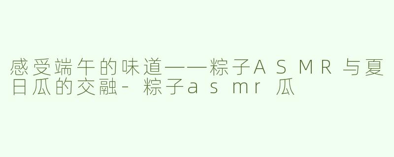 感受端午的味道——粽子ASMR与夏日瓜的交融