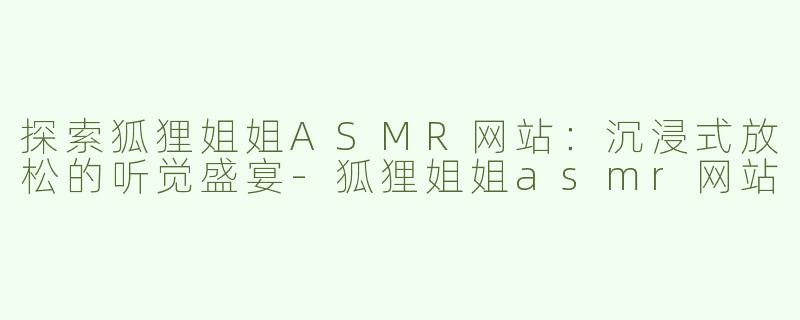 探索狐狸姐姐ASMR网站：沉浸式放松的听觉盛宴-狐狸姐姐asmr网站