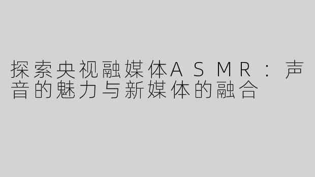 探索央视融媒体ASMR：声音的魅力与新媒体的融合