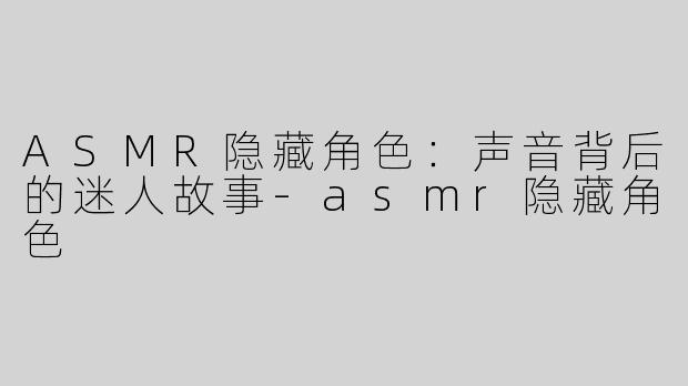 ASMR隐藏角色：声音背后的迷人故事-asmr隐藏角色