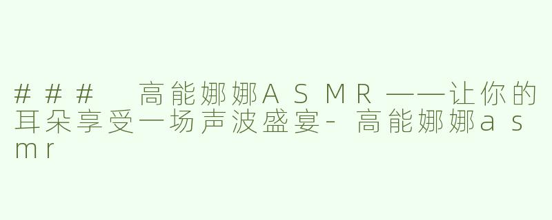 ### 高能娜娜ASMR——让你的耳朵享受一场声波盛宴-高能娜娜asmr