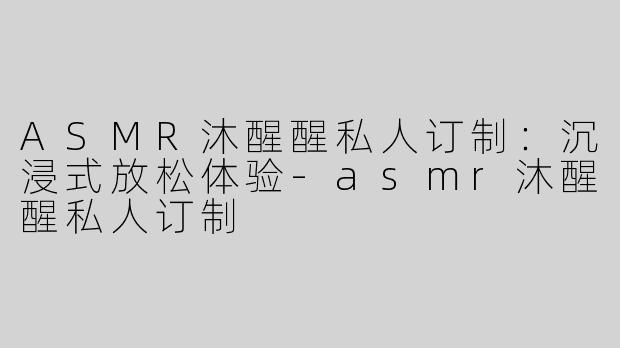 ASMR沐醒醒私人订制：沉浸式放松体验-asmr沐醒醒私人订制