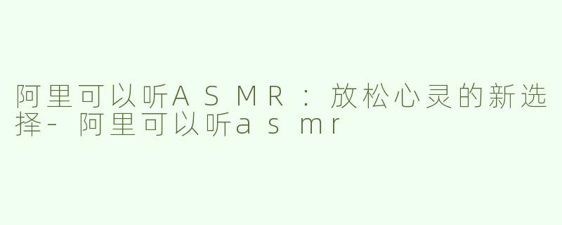 阿里可以听ASMR：放松心灵的新选择-阿里可以听asmr